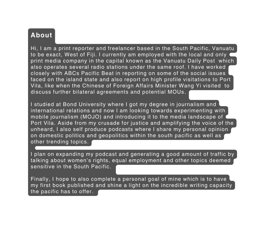 About Hi I am a print reporter and freelancer based in the South Pacific Vanuatu to be exact West of Fiji I currently am employed with the local and only print media company in the capital known as the Vanuatu Daily Post which also operates several radio stations under the same roof I have worked closely with ABCs Pacific Beat in reporting on some of the social issues faced on the island state and also report on high profile visitations to Port Vila like when the Chinese of Foreign Affairs Minister Wang Yi visited to discuss further bilateral agreements and potential MOUs I studied at Bond University where I got my degree in journalism and international relations and now I am looking towards experimenting with mobile journalism MOJO and introducing it to the media landscape of Port Vila Aside from my crusade for justice and amplifying the voice of the unheard I also self produce podcasts where I share my personal opinion on domestic politics and geopolitics within the south pacific as well as other trending topics I plan on expanding my podcast and generating a good amount of traffic by talking about women s rights equal employment and other topics deemed sensitive in the South Pacific Finally I hope to also complete a personal goal of mine which is to have my first book published and shine a light on the incredible writing capacity the pacific has to offer